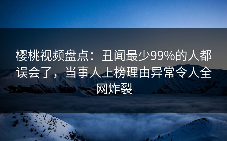 樱桃视频盘点：丑闻最少99%的人都误会了，当事人上榜理由异常令人全网炸裂