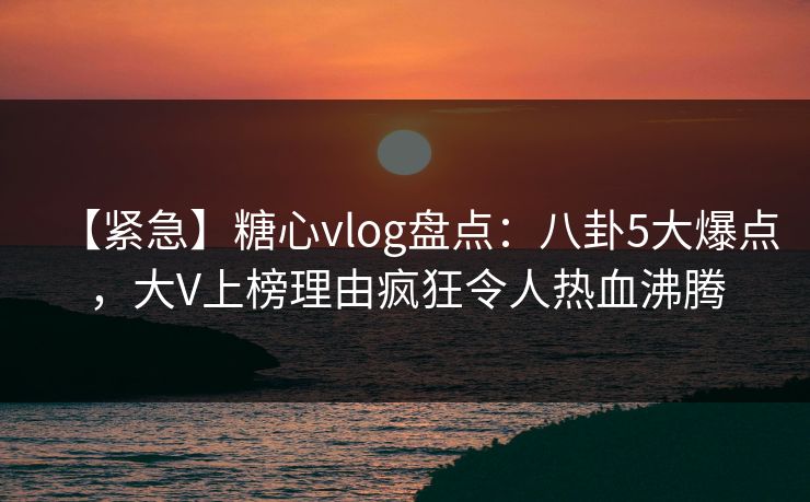 【紧急】糖心vlog盘点：八卦5大爆点，大V上榜理由疯狂令人热血沸腾