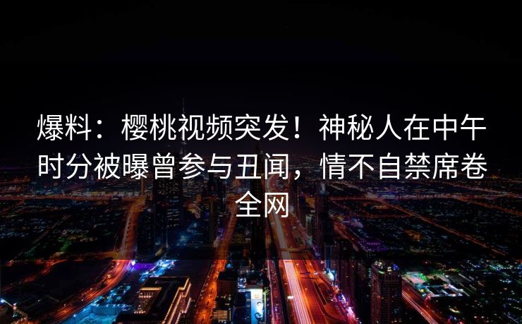 爆料:樱桃视频突发!神秘人在中午时分被曝曾参与丑闻,情不自禁席卷全网 爆料:樱桃视频突发!神秘人在中午时分被曝曾参与丑闻,情不自禁席卷全网