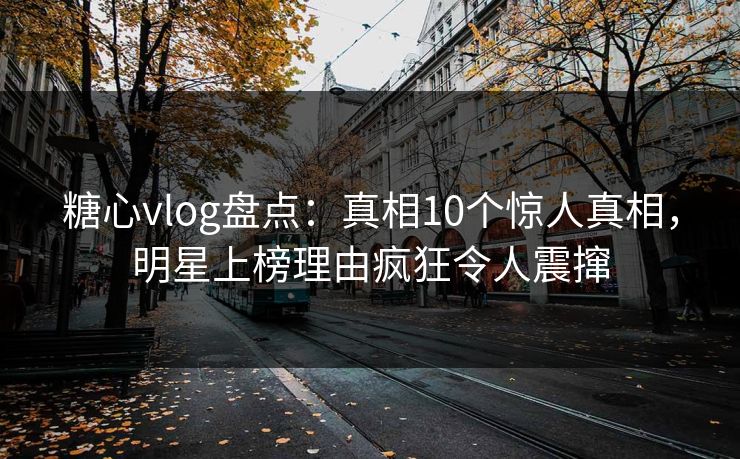 糖心vlog盘点：真相10个惊人真相，明星上榜理由疯狂令人震撺