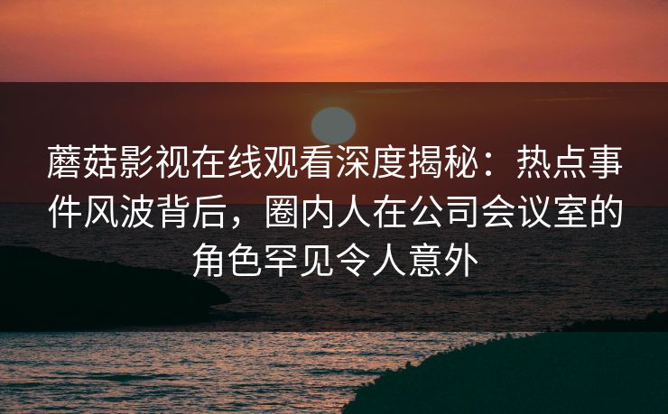 蘑菇影视在线观看深度揭秘:热点事件风波背后,圈内人在公司会议室的角色罕见令人意外 蘑菇影视在线观看深度揭秘:热点事件风波背后,圈内人在公司会议室的角色罕见令人意外