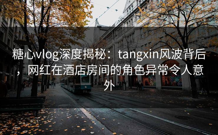 糖心vlog深度揭秘：tangxin风波背后，网红在酒店房间的角色异常令人意外
