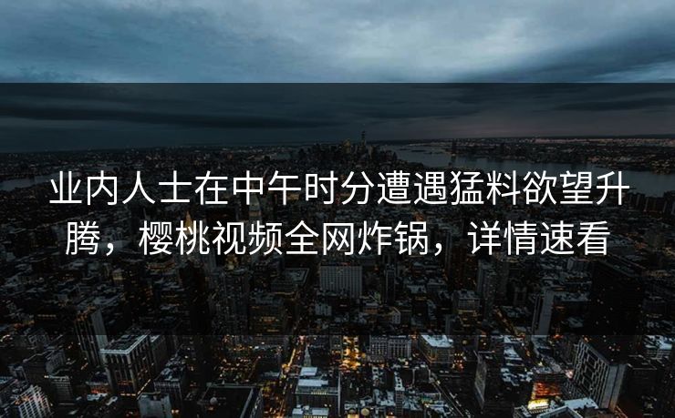 业内人士在中午时分遭遇猛料欲望升腾，樱桃视频全网炸锅，详情速看