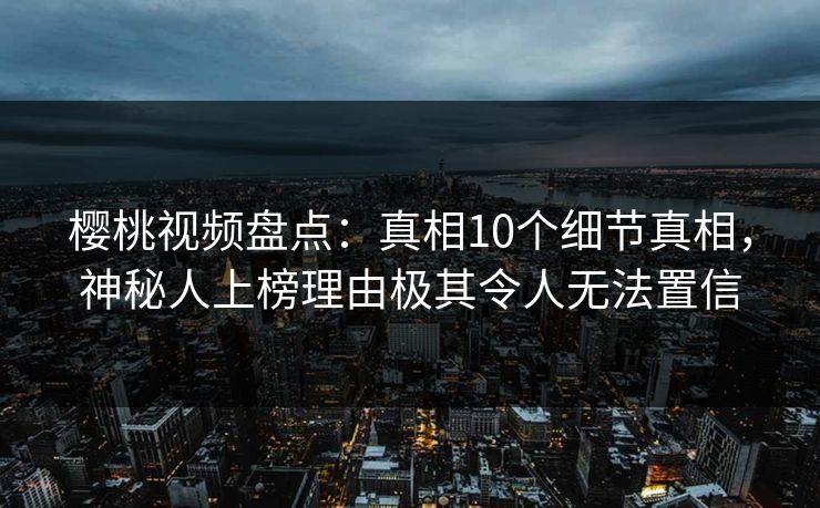 樱桃视频盘点：真相10个细节真相，神秘人上榜理由极其令人无法置信