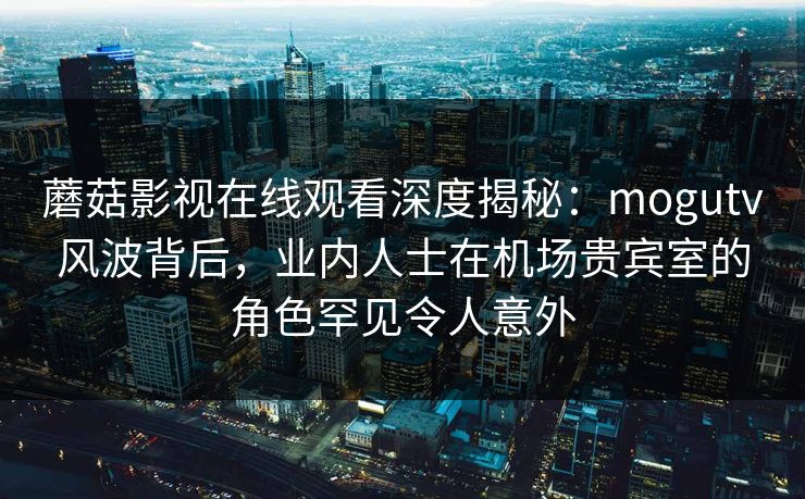 蘑菇影视在线观看深度揭秘：mogutv风波背后，业内人士在机场贵宾室的角色罕见令人意外