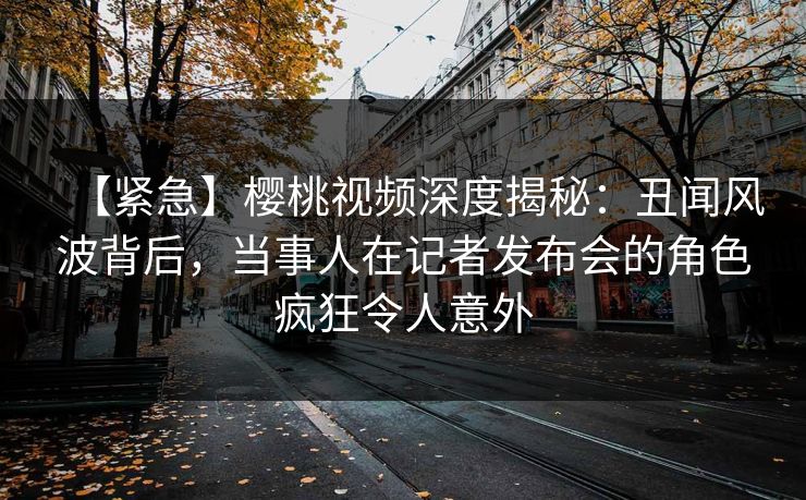 【紧急】樱桃视频深度揭秘：丑闻风波背后，当事人在记者发布会的角色疯狂令人意外