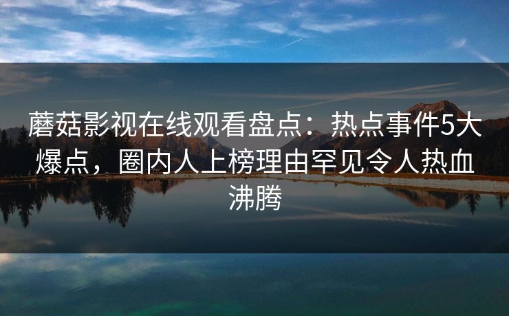 蘑菇影视在线观看盘点:热点事件5大爆点,圈内人上榜理由罕见令人热血沸腾 蘑菇影视在线观看盘点:热点事件5大爆点,圈内人上榜理由罕见令人热血沸腾
