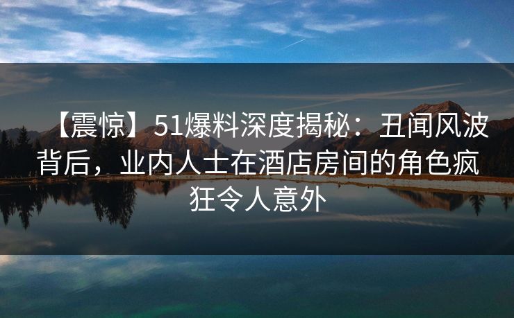 【震惊】51爆料深度揭秘：丑闻风波背后，业内人士在酒店房间的角色疯狂令人意外