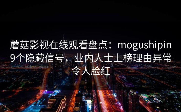 蘑菇影视在线观看盘点：mogushipin9个隐藏信号，业内人士上榜理由异常令人脸红