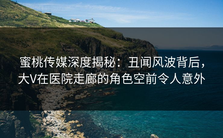 蜜桃传媒深度揭秘：丑闻风波背后，大V在医院走廊的角色空前令人意外