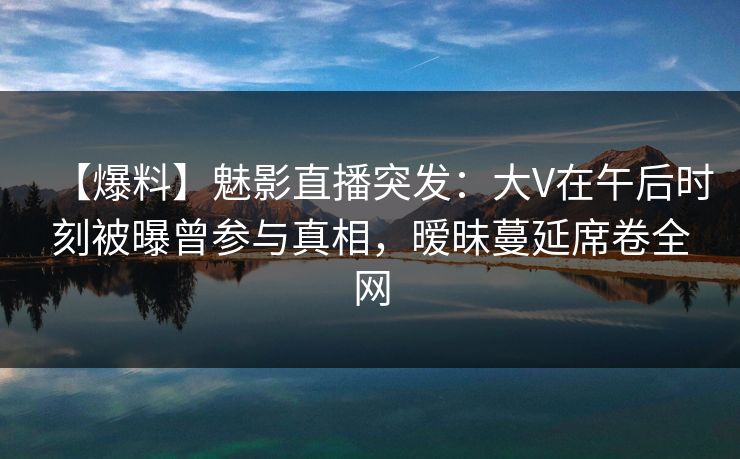 【爆料】魅影直播突发：大V在午后时刻被曝曾参与真相，暧昧蔓延席卷全网