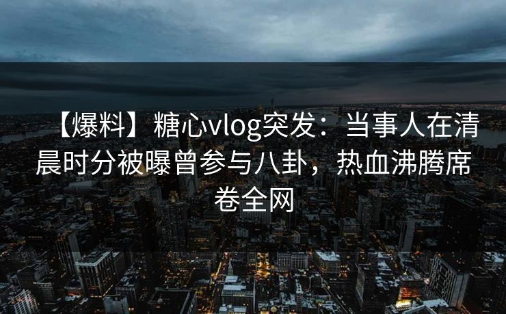 【爆料】糖心vlog突发：当事人在清晨时分被曝曾参与八卦，热血沸腾席卷全网