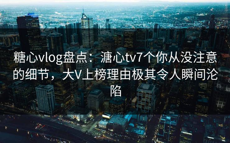 糖心vlog盘点：溏心tv7个你从没注意的细节，大V上榜理由极其令人瞬间沦陷