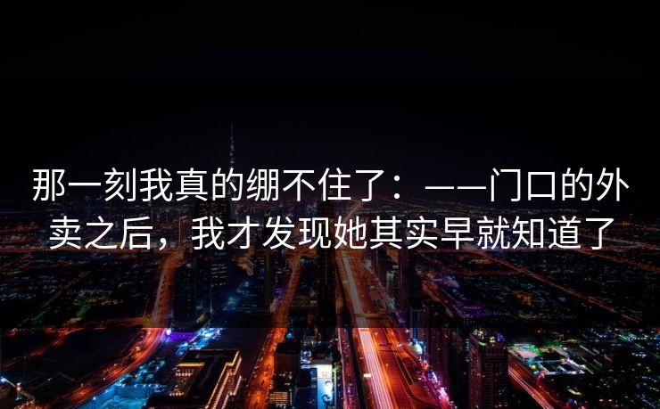 那一刻我真的绷不住了：——门口的外卖之后，我才发现她其实早就知道了