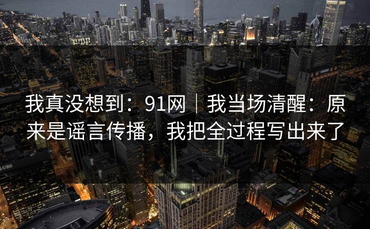 我真没想到：91网｜我当场清醒：原来是谣言传播，我把全过程写出来了
