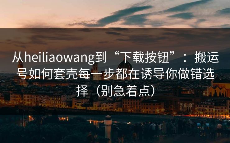 从heiliaowang到“下载按钮”:搬运号如何套壳每一步都在诱导你做错选择(别急着点) 从heiliaowang到“下载按钮”:搬运号如何套壳每一步都在诱导你做错选择(别急着点)