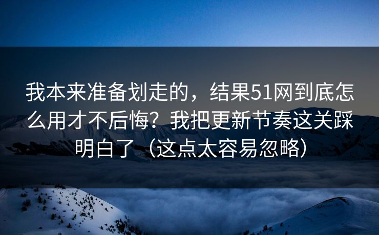 我本来准备划走的，结果51网到底怎么用才不后悔？我把更新节奏这关踩明白了（这点太容易忽略）