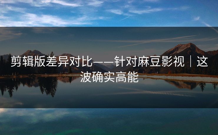 剪辑版差异对比——针对麻豆影视|这波确实高能 剪辑版差异对比——针对麻豆影视|这波确实高能