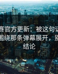 反差大赛官方更新：被这句话破防了太好哭围绕那条弹幕展开，别急着下结论