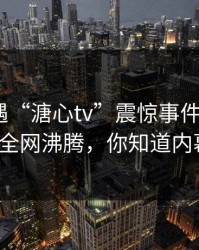 明星遭遇“溏心tv”震惊事件，糖心VLOG全网沸腾，你知道内幕吗？