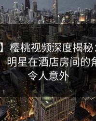 【震惊】樱桃视频深度揭秘:八卦风波背后,明星在酒店房间的角色异常令人意外