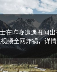 业内人士在昨晚遭遇丑闻出乎意料，樱桃视频全网炸锅，详情发现