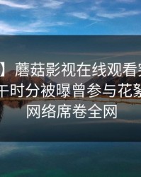 【爆料】蘑菇影视在线观看突发：明星在中午时分被曝曾参与花絮，爆红网络席卷全网