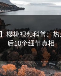 【爆料】樱桃视频科普：热点事件背后10个细节真相