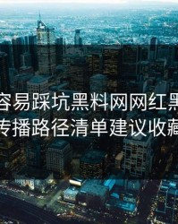 新手最容易踩坑黑料网网红黑料这份传播路径清单建议收藏