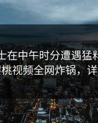 业内人士在中午时分遭遇猛料欲望升腾，樱桃视频全网炸锅，详情速看