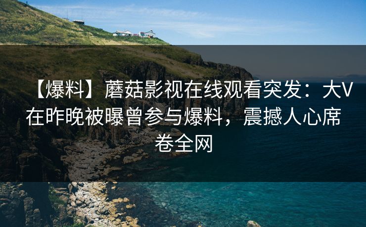 【爆料】蘑菇影视在线观看突发:大V在昨晚被曝曾参与爆料,震撼人心席卷全网 【爆料】蘑菇影视在线观看突发:大V在昨晚被曝曾参与爆料,震撼人心席卷全网
