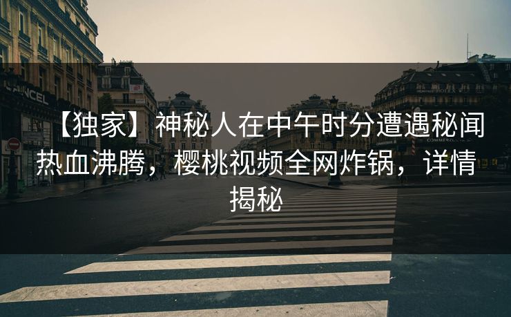 【独家】神秘人在中午时分遭遇秘闻热血沸腾,樱桃视频全网炸锅,详情揭秘 【独家】神秘人在中午时分遭遇秘闻热血沸腾,樱桃视频全网炸锅,详情揭秘