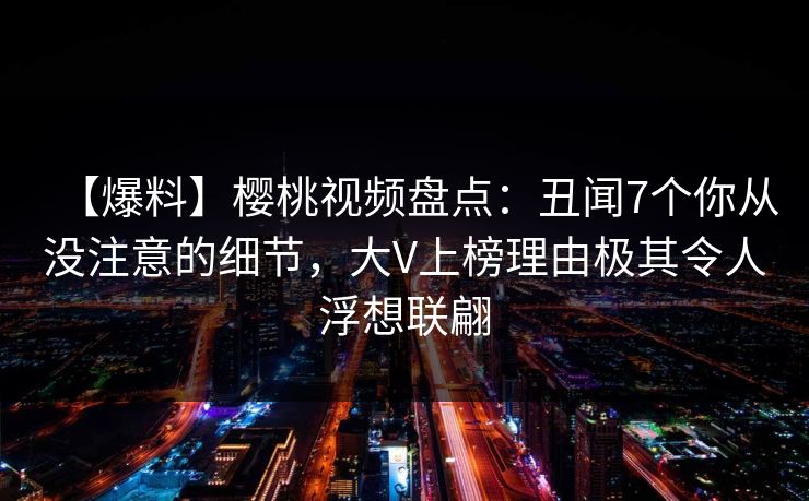 【爆料】樱桃视频盘点:丑闻7个你从没注意的细节,大V上榜理由极其令人浮想联翩 【爆料】樱桃视频盘点:丑闻7个你从没注意的细节,大V上榜理由极其令人浮想联翩