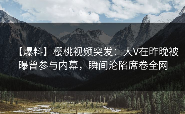 【爆料】樱桃视频突发:大V在昨晚被曝曾参与内幕,瞬间沦陷席卷全网 【爆料】樱桃视频突发:大V在昨晚被曝曾参与内幕,瞬间沦陷席卷全网