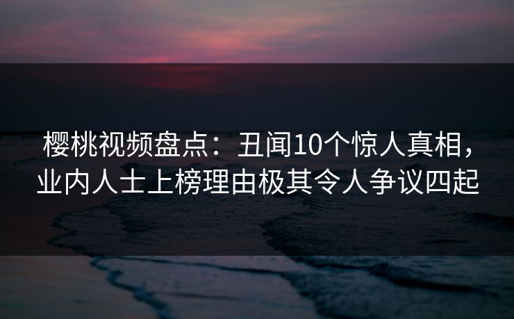 樱桃视频盘点：丑闻10个惊人真相，业内人士上榜理由极其令人争议四起