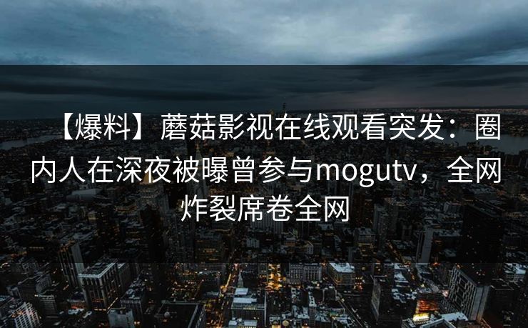 【爆料】蘑菇影视在线观看突发：圈内人在深夜被曝曾参与mogutv，全网炸裂席卷全网