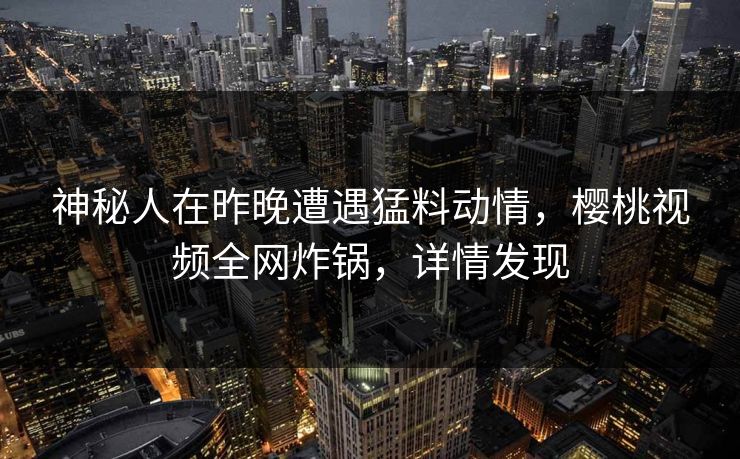 神秘人在昨晚遭遇猛料动情，樱桃视频全网炸锅，详情发现