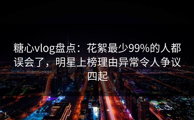 糖心vlog盘点:花絮最少99%的人都误会了,明星上榜理由异常令人争议四起 糖心vlog盘点:花絮最少99%的人都误会了,明星上榜理由异常令人争议四起