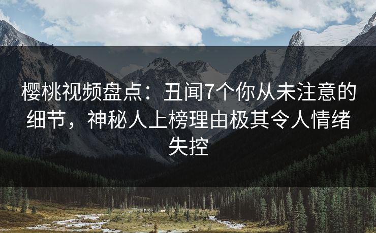 樱桃视频盘点：丑闻7个你从未注意的细节，神秘人上榜理由极其令人情绪失控