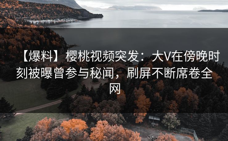 【爆料】樱桃视频突发：大V在傍晚时刻被曝曾参与秘闻，刷屏不断席卷全网