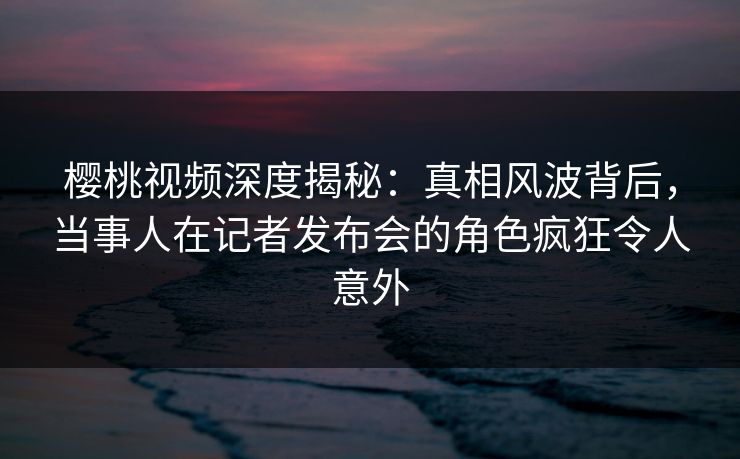 樱桃视频深度揭秘：真相风波背后，当事人在记者发布会的角色疯狂令人意外