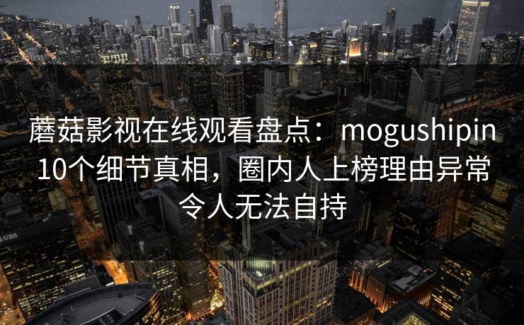 蘑菇影视在线观看盘点：mogushipin10个细节真相，圈内人上榜理由异常令人无法自持