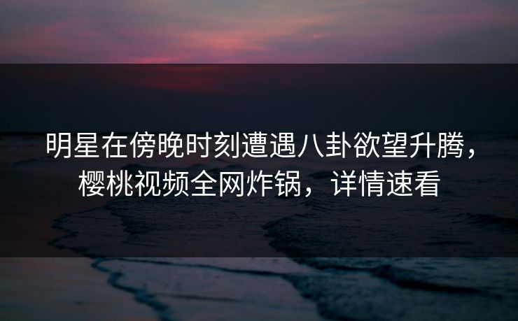 明星在傍晚时刻遭遇八卦欲望升腾，樱桃视频全网炸锅，详情速看