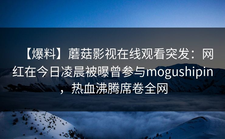 【爆料】蘑菇影视在线观看突发:网红在今日凌晨被曝曾参与mogushipin,热血沸腾席卷全网 【爆料】蘑菇影视在线观看突发:网红在今日凌晨被曝曾参与mogushipin,热血沸腾席卷全网