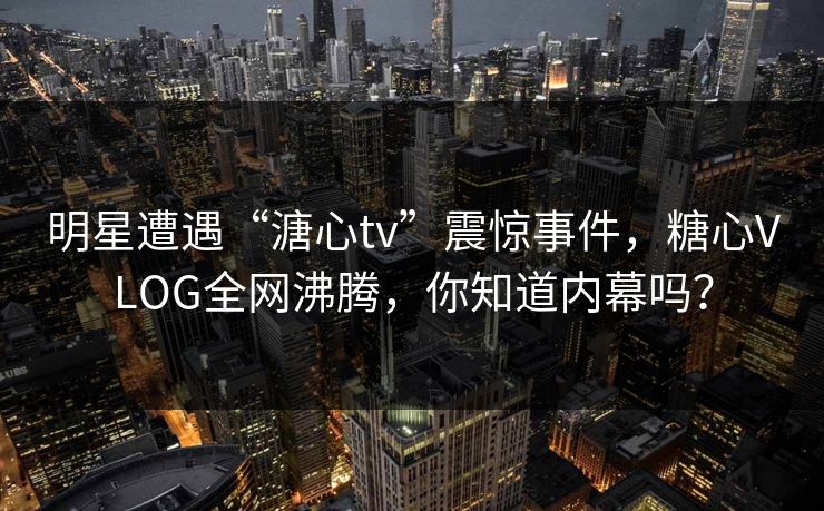 明星遭遇“溏心tv”震惊事件，糖心VLOG全网沸腾，你知道内幕吗？