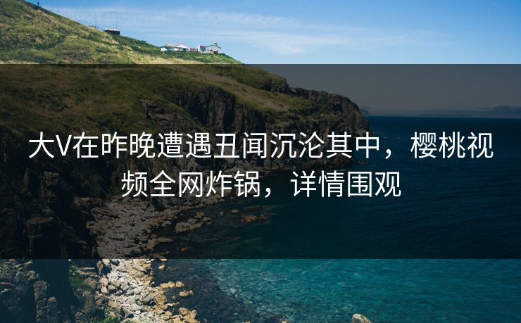 大V在昨晚遭遇丑闻沉沦其中，樱桃视频全网炸锅，详情围观