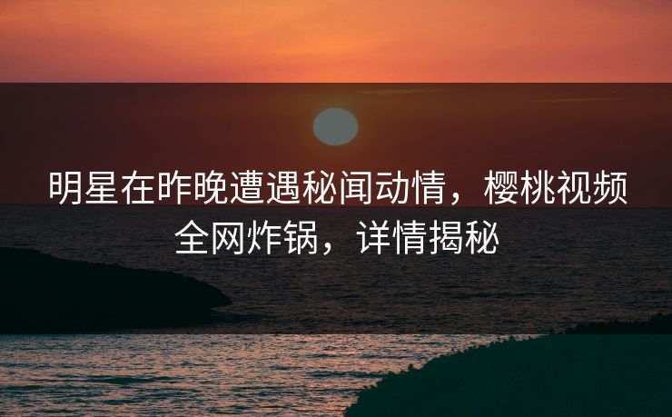 明星在昨晚遭遇秘闻动情,樱桃视频全网炸锅,详情揭秘 明星在昨晚遭遇秘闻动情,樱桃视频全网炸锅,详情揭秘