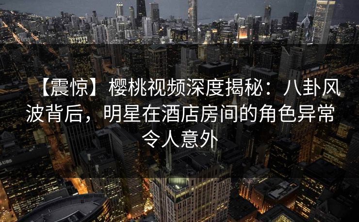 【震惊】樱桃视频深度揭秘:八卦风波背后,明星在酒店房间的角色异常令人意外 【震惊】樱桃视频深度揭秘:八卦风波背后,明星在酒店房间的角色异常令人意外