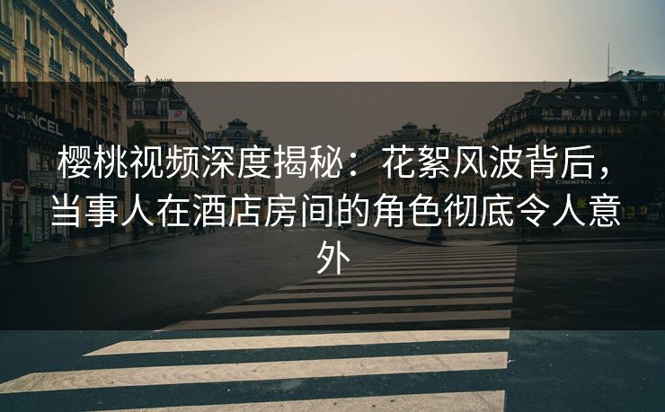樱桃视频深度揭秘:花絮风波背后,当事人在酒店房间的角色彻底令人意外 樱桃视频深度揭秘:花絮风波背后,当事人在酒店房间的角色彻底令人意外