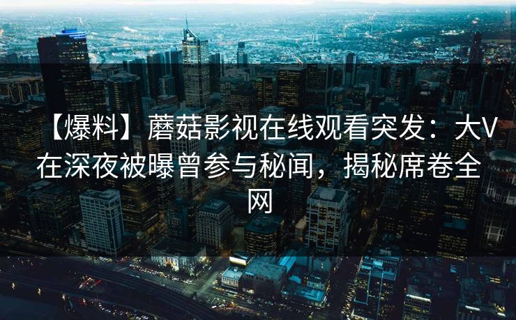 【爆料】蘑菇影视在线观看突发:大V在深夜被曝曾参与秘闻,揭秘席卷全网 【爆料】蘑菇影视在线观看突发:大V在深夜被曝曾参与秘闻,揭秘席卷全网